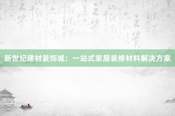 新世纪建材装饰城：一站式家居装修材料解决方案