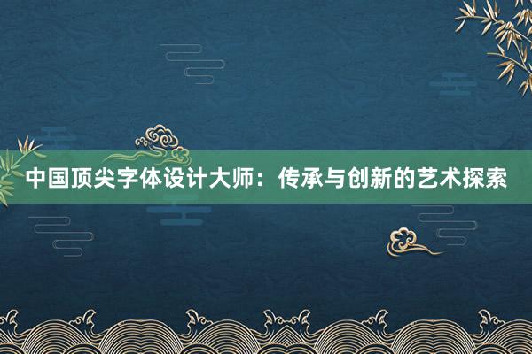 中国顶尖字体设计大师：传承与创新的艺术探索