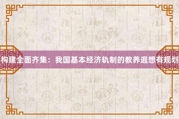 构建全面齐集：我国基本经济轨制的教养遐想有规划