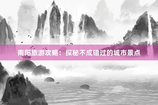 南阳旅游攻略：探秘不成错过的城市景点